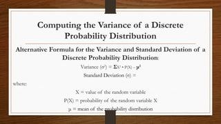 Computing the Variance of a Discrete
Probability Distribution
Alternative Formula for the Variance and Standard Deviation of a
Discrete Probability Distribution:
Variance (σ2
) = ΣX2
• P(X) – μ2
Standard Deviation (σ) =
where:
X = value of the random variable
P(X) = probability of the random variable X
μ = mean of the probability distribution
 