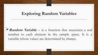 Exploring Random Variables
Random Variable – is a function that associates a real
number to each element in the sample space. It is a
variable whose values are determined by chance.
 