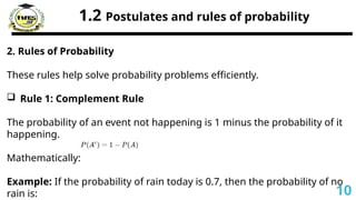 1.2 Postulates and rules of probability
2. Rules of Probability
These rules help solve probability problems efficiently.
 Rule 1: Complement Rule
The probability of an event not happening is 1 minus the probability of it
happening.
Mathematically:
Example: If the probability of rain today is 0.7, then the probability of no
rain is: 10
 