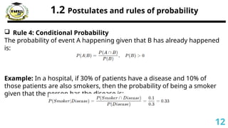 1.2 Postulates and rules of probability
 Rule 4: Conditional Probability
The probability of event A happening given that B has already happened
is:
Example: In a hospital, if 30% of patients have a disease and 10% of
those patients are also smokers, then the probability of being a smoker
given that the person has the disease is:
12
 