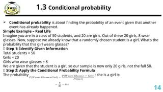 1.3 Conditional probability
 Conditional probability is about finding the probability of an event given that another
event has already happened.
Simple Example – Real Life
Imagine you are in a class of 50 students, and 20 are girls. Out of these 20 girls, 8 wear
glasses. Now, suppose we already know that a randomly chosen student is a girl. What’s the
probability that this girl wears glasses?
🔹 Step 1: Identify Given Information
Total students = 50
Girls = 20
Girls who wear glasses = 8
We are given that the student is a girl, so our sample is now only 20 girls, not the full 50.
🔹 Step 2: Apply the Conditional Probability Formula
The probability that a student wears glasses given that she is a girl is:
14
 