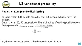 1.3 Conditional probability
 Another Example – Medical Testing
hospital tests 1,000 people for a disease: 100 people actually have the
disease.
Out of these 100, 90 test positive. The probability of testing positive given
that a person has the disease is:
So, the test correctly detects the disease in 90% of cases.
16
 