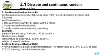 2.1 Discrete and continuous random
variables
2. Continuous Random Variables
Continuous random variable takes any value within a range (including decimals and
fractions).
Key Characteristics
✅ Takes an infinite number of values within a range
✅ Not countable but measurable
✅ Usually results from measuring something
Examples
Height of patients (e.g., 170.2 cm, 170.25 cm, etc.)
Blood pressure levels
Temperature of a body (e.g., 36.5°C, 36.55°C)
Weight of a medicine dose
Real-Life Example (Medical Field)
A nurse measures a patient's body temperature. The result could be 37.0°C, 37.2°C, or even
37.23°C, meaning the value is continuous.
20
 