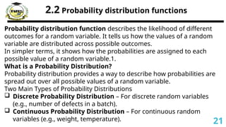 2.2 Probability distribution functions
Probability distribution function describes the likelihood of different
outcomes for a random variable. It tells us how the values of a random
variable are distributed across possible outcomes.
In simpler terms, it shows how the probabilities are assigned to each
possible value of a random variable.1.
What is a Probability Distribution?
Probability distribution provides a way to describe how probabilities are
spread out over all possible values of a random variable.
Two Main Types of Probability Distributions
 Discrete Probability Distribution – For discrete random variables
(e.g., number of defects in a batch).
 Continuous Probability Distribution – For continuous random
variables (e.g., weight, temperature). 21
 