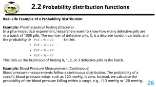 2.2 Probability distribution functions
Real-Life Example of a Probability Distribution
Example: Pharmaceutical Testing (Discrete)
In a pharmaceutical experiment, researchers want to know how many defective pills are
in a batch of 1000 pills. The number of defective pills, X, is a discrete random variable, and
the probability distribution could be like this:
This tells us the likelihood of finding 0, 1, 2, or 3 defective pills in the batch.
Example: Blood Pressure Measurement (Continuous)
Blood pressure measurements follow a continuous distribution. The probability of a
specific blood pressure value, such as 120 mmHg, is zero. Instead, we calculate the
probability of the blood pressure falling within a range, e.g., 110 mmHg to 120 mmHg.
26
 