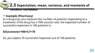 2.3 Expectation, mean, variance, and moments of
random variables
 Example (Pharmacy)
In a drug trial, you measure the number of patients responding to a
treatment. If the drug has a 70% success rate, the expected number of
successful responses in 100 patients is:
E(Successes)=100×0.7=70
So, you expect 70 successful responses out of 100 patients.
29
 