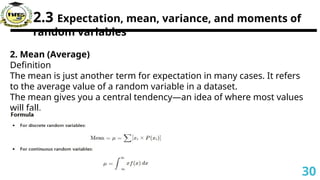 2.3 Expectation, mean, variance, and moments of
random variables
2. Mean (Average)
Definition
The mean is just another term for expectation in many cases. It refers
to the average value of a random variable in a dataset.
The mean gives you a central tendency—an idea of where most values
will fall.
30
 