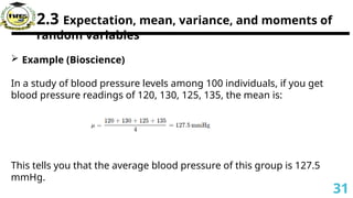 2.3 Expectation, mean, variance, and moments of
random variables
 Example (Bioscience)
In a study of blood pressure levels among 100 individuals, if you get
blood pressure readings of 120, 130, 125, 135, the mean is:
This tells you that the average blood pressure of this group is 127.5
mmHg.
31
 