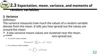 2.3 Expectation, mean, variance, and moments of
random variables
3. Variance
Definition
The variance measures how much the values of a random variable
deviate from the mean. It tells you how spread out the values are
around the mean.
 A low variance means values are clustered near the mean.
 A high variance means values are more spread out.
32
 