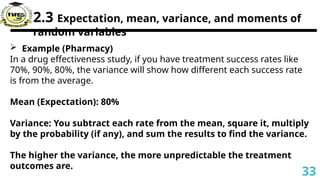 2.3 Expectation, mean, variance, and moments of
random variables
 Example (Pharmacy)
In a drug effectiveness study, if you have treatment success rates like
70%, 90%, 80%, the variance will show how different each success rate
is from the average.
Mean (Expectation): 80%
Variance: You subtract each rate from the mean, square it, multiply
by the probability (if any), and sum the results to find the variance.
The higher the variance, the more unpredictable the treatment
outcomes are.
33
 