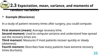 2.3 Expectation, mean, variance, and moments of
random variables
 Example (Bioscience)
In a study of patient recovery times after surgery, you could compute:
First moment (mean): Average recovery time.
Second moment: Used to compute variance and understand how spread
out the recovery times are.
Third moment: Measures if most patients recover quickly or slowly
(skewness).
Fourth moment: Describes how many patients have extreme recovery
times (kurtosis).
35
 