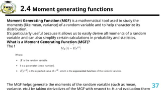2.4 Moment generating functions
Moment Generating Function (MGF) is a mathematical tool used to study the
moments (like mean, variance) of a random variable and to help characterize its
distribution.
It’s particularly useful because it allows us to easily derive all moments of a random
variable and can also simplify certain calculations in probability and statistics.
What is a Moment Generating Function (MGF)?
The Moment Generating Function is defined as:
The MGF helps generate the moments of the random variable (such as mean,
variance, etc.) by taking derivatives of the MGF with respect to t and evaluating them
𝑡
37
 