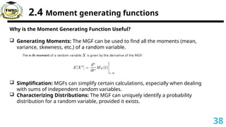2.4 Moment generating functions
Why is the Moment Generating Function Useful?
 Generating Moments: The MGF can be used to find all the moments (mean,
variance, skewness, etc.) of a random variable.
 Simplification: MGFs can simplify certain calculations, especially when dealing
with sums of independent random variables.
 Characterizing Distributions: The MGF can uniquely identify a probability
distribution for a random variable, provided it exists.
38
 