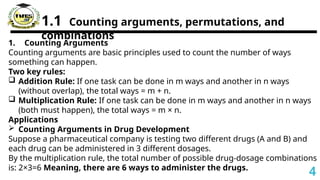 1.1 Counting arguments, permutations, and
combinations
1. Counting Arguments
Counting arguments are basic principles used to count the number of ways
something can happen.
Two key rules:
 Addition Rule: If one task can be done in m ways and another in n ways
(without overlap), the total ways = m + n.
 Multiplication Rule: If one task can be done in m ways and another in n ways
(both must happen), the total ways = m × n.
Applications
 Counting Arguments in Drug Development
Suppose a pharmaceutical company is testing two different drugs (A and B) and
each drug can be administered in 3 different dosages.
By the multiplication rule, the total number of possible drug-dosage combinations
is: 2×3=6 Meaning, there are 6 ways to administer the drugs.
4
 