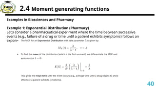 2.4 Moment generating functions
Examples in Biosciences and Pharmacy
Example 1: Exponential Distribution (Pharmacy)
Let’s consider a pharmaceutical experiment where the time between successive
events (e.g., failure of a drug or time until a patient exhibits symptoms) follows an
exponential distribution.
40
 