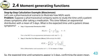 2.4 Moment generating functions
Step-by-Step Calculation Example (Biosciences)
Let’s use a pharmaceutical scenario to illustrate how MGFs work.
Problem: Suppose a pharmaceutical company wants to study the time until a patient
shows symptoms after taking a medication. This time follows an exponential
distribution with a mean of 5 days. What is the expected time until a patient shows
symptoms?
So, the expected time until symptoms appear is 5 days, confirming the given mean. 43
 