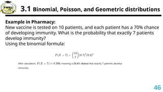 3.1 Binomial, Poisson, and Geometric distributions
Example in Pharmacy:
New vaccine is tested on 10 patients, and each patient has a 70% chance
of developing immunity. What is the probability that exactly 7 patients
develop immunity?
Using the binomial formula:
46
 