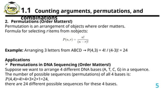 1.1 Counting arguments, permutations, and
combinations
2. Permutations (Order Matters!)
Permutation is an arrangement of objects where order matters.
Formula for selecting items from objects:
𝑟 𝑛
Example: Arranging 3 letters from ABCD P(4,3) = 4! / (4-3)! = 24
→
Applications
 Permutations in DNA Sequencing (Order Matters!)
Suppose we want to arrange 4 different DNA bases (A, T, C, G) in a sequence.
The number of possible sequences (permutations) of all 4 bases is:
𝑃(4,4)=4!=4×3×2×1=24,
there are 24 different possible sequences for these 4 bases.
5
 