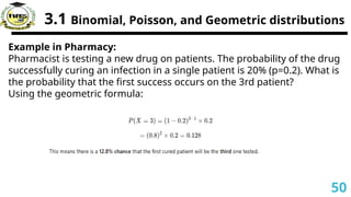 3.1 Binomial, Poisson, and Geometric distributions
Example in Pharmacy:
Pharmacist is testing a new drug on patients. The probability of the drug
successfully curing an infection in a single patient is 20% (p=0.2). What is
the probability that the first success occurs on the 3rd patient?
Using the geometric formula:
50
 