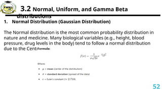 3.2 Normal, Uniform, and Gamma Beta
distributions
1. Normal Distribution (Gaussian Distribution)
The Normal distribution is the most common probability distribution in
nature and medicine. Many biological variables (e.g., height, blood
pressure, drug levels in the body) tend to follow a normal distribution
due to the Central Limit Theorem.
52
 