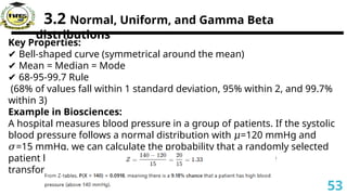 3.2 Normal, Uniform, and Gamma Beta
distributions
Key Properties:
✔ Bell-shaped curve (symmetrical around the mean)
✔ Mean = Median = Mode
✔ 68-95-99.7 Rule
(68% of values fall within 1 standard deviation, 95% within 2, and 99.7%
within 3)
Example in Biosciences:
A hospital measures blood pressure in a group of patients. If the systolic
blood pressure follows a normal distribution with =120 mmHg and
𝜇
=15 mmHg, we can calculate the probability that a randomly selected
𝜎
patient has a blood pressure over 140 mmHg.Using Z-score
transformation:
53
 
