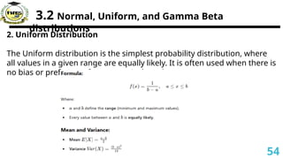3.2 Normal, Uniform, and Gamma Beta
distributions
2. Uniform Distribution
The Uniform distribution is the simplest probability distribution, where
all values in a given range are equally likely. It is often used when there is
no bias or preference for any particular value.
54
 