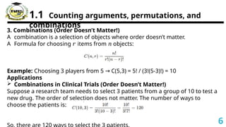 1.1 Counting arguments, permutations, and
combinations
3. Combinations (Order Doesn’t Matter!)
A combination is a selection of objects where order doesn’t matter.
A Formula for choosing items from objects:
𝑟 𝑛
Example: Choosing 3 players from 5 C(5,3) = 5! / (3!(5-3)!) = 10
→
Applications
 Combinations in Clinical Trials (Order Doesn’t Matter!)
Suppose a research team needs to select 3 patients from a group of 10 to test a
new drug. The order of selection does not matter. The number of ways to
choose the patients is:
6
 