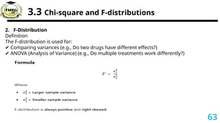 3.3 Chi-square and F-distributions
2. F-Distribution
Definition
The F-distribution is used for:
✔ Comparing variances (e.g., Do two drugs have different effects?)
✔ ANOVA (Analysis of Variance) (e.g., Do multiple treatments work differently?)
63
 