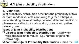 4.1 Joint probability distributions
1. Definition
Joint probability distribution describes the probability of two
or more random variables occurring together. It helps in
understanding the relationship between different medical or
pharmaceutical factors, such as drug dosage and patient
recovery rate.
Types of Joint Probability Distributions
 Discrete Joint Probability Distribution – Used when
variables take finite values (e.g., number of patients
recovering).
 Continuous Joint Probability Distribution – Used for 68
 