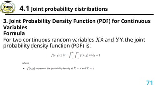 4.1 Joint probability distributions
3. Joint Probability Density Function (PDF) for Continuous
Variables
Formula
For two continuous random variables X and Y, the joint
𝑋 𝑌
probability density function (PDF) is:
71
 