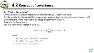 4.2 Concept of covariance
1. What is Covariance?
Covariance measures the relationship between two random variables.
It tells us whether two variables increase or decrease together (positive covariance) or if
one increases while the other decreases (negative covariance).
Formula for Covariance
For two random variables and :
𝑋 𝑌
77
 