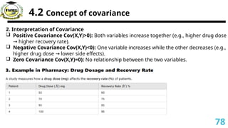 4.2 Concept of covariance
2. Interpretation of Covariance
 Positive Covariance Cov(X,Y)>0): Both variables increase together (e.g., higher drug dose
higher recovery rate).
→
 Negative Covariance Cov(X,Y)<0): One variable increases while the other decreases (e.g.,
higher drug dose lower side effects).
→
 Zero Covariance Cov(X,Y)=0): No relationship between the two variables.
78
 