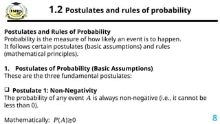 1.2 Postulates and rules of probability
Postulates and Rules of Probability
Probability is the measure of how likely an event is to happen.
It follows certain postulates (basic assumptions) and rules
(mathematical principles).
1. Postulates of Probability (Basic Assumptions)
These are the three fundamental postulates:
 Postulate 1: Non-Negativity
The probability of any event is always non-negative (i.e., it cannot be
𝐴
less than 0).
Mathematically: ( ) 0
𝑃 𝐴 ≥ 8
 
