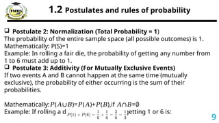 1.2 Postulates and rules of probability
 Postulate 2: Normalization (Total Probability = 1)
The probability of the entire sample space (all possible outcomes) is 1.
Mathematically: P(S)=1
Example: In rolling a fair die, the probability of getting any number from
1 to 6 must add up to 1.
 Postulate 3: Additivity (For Mutually Exclusive Events)
If two events A and B cannot happen at the same time (mutually
exclusive), the probability of either occurring is the sum of their
probabilities.
Mathematically: ( )= ( )+ ( ),if =
𝑃 𝐴∪𝐵 𝑃 𝐴 𝑃 𝐵 𝐴∩𝐵 ∅
Example: If rolling a die, the probability of getting 1 or 6 is:
9
 