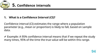 5. Confidence intervals
1. What is a Confidence Interval (CI)?
Confidence interval (CI) estimates the range where a population
parameter (e.g., mean or proportion) is likely to fall, based on sample
data.
✔ Example: A 95% confidence interval means that if we repeat the study
many times, 95% of the time the true value will be within this range.
94
 