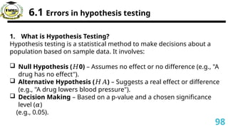 6.1 Errors in hypothesis testing
1. What is Hypothesis Testing?
Hypothesis testing is a statistical method to make decisions about a
population based on sample data. It involves:
 Null Hypothesis ( 0​
)
𝐻 – Assumes no effect or no difference (e.g., "A
drug has no effect").
 Alternative Hypothesis ( )
𝐻𝐴 – Suggests a real effect or difference
(e.g., "A drug lowers blood pressure").
 Decision Making – Based on a p-value and a chosen significance
level ( )
𝛼
(e.g., 0.05).
98
 