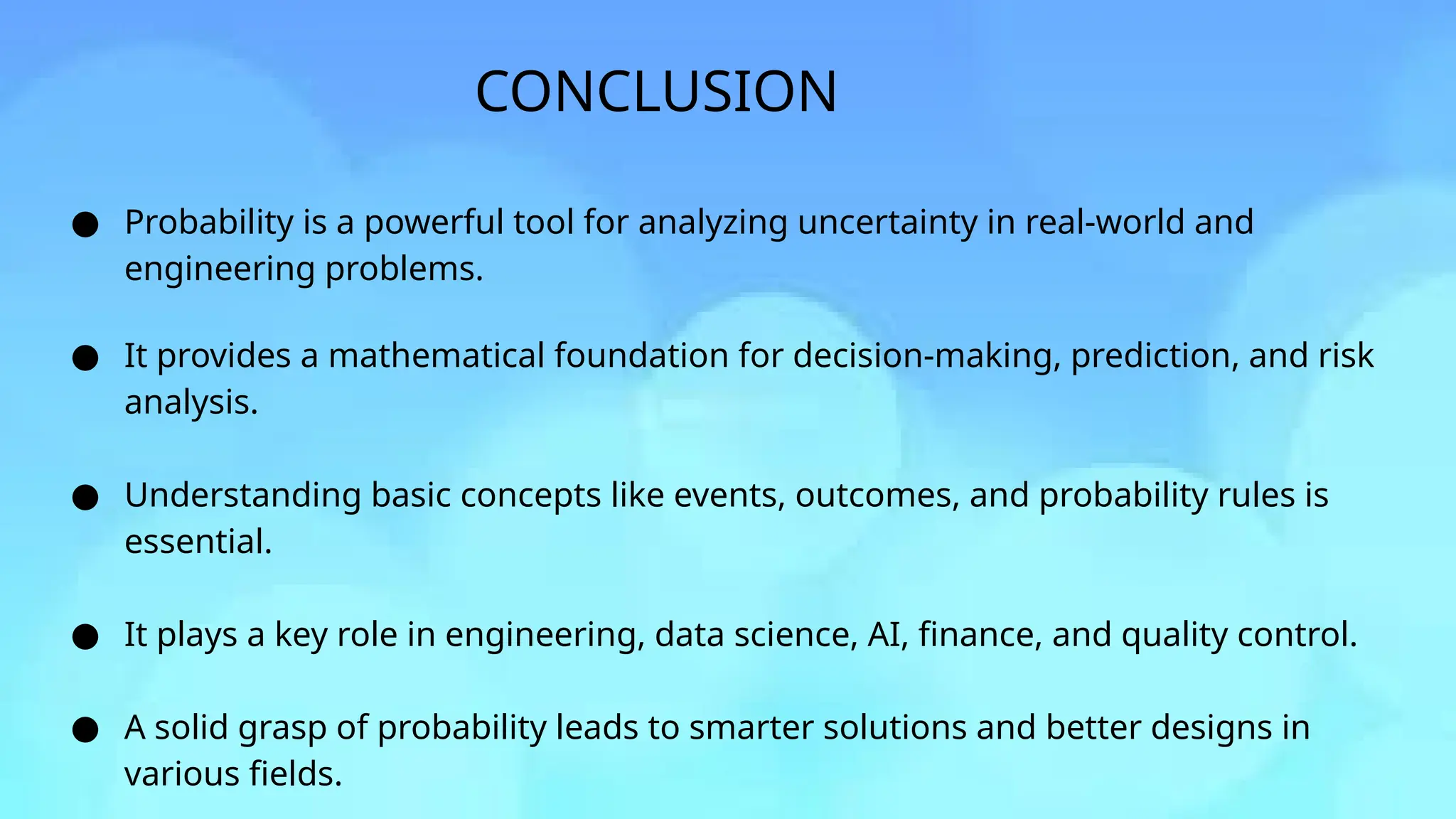 CONCLUSION
● Probability is a powerful tool for analyzing uncertainty in real-world and
engineering problems.
● It provides a mathematical foundation for decision-making, prediction, and risk
analysis.
● Understanding basic concepts like events, outcomes, and probability rules is
essential.
● It plays a key role in engineering, data science, AI, finance, and quality control.
● A solid grasp of probability leads to smarter solutions and better designs in
various fields.
 