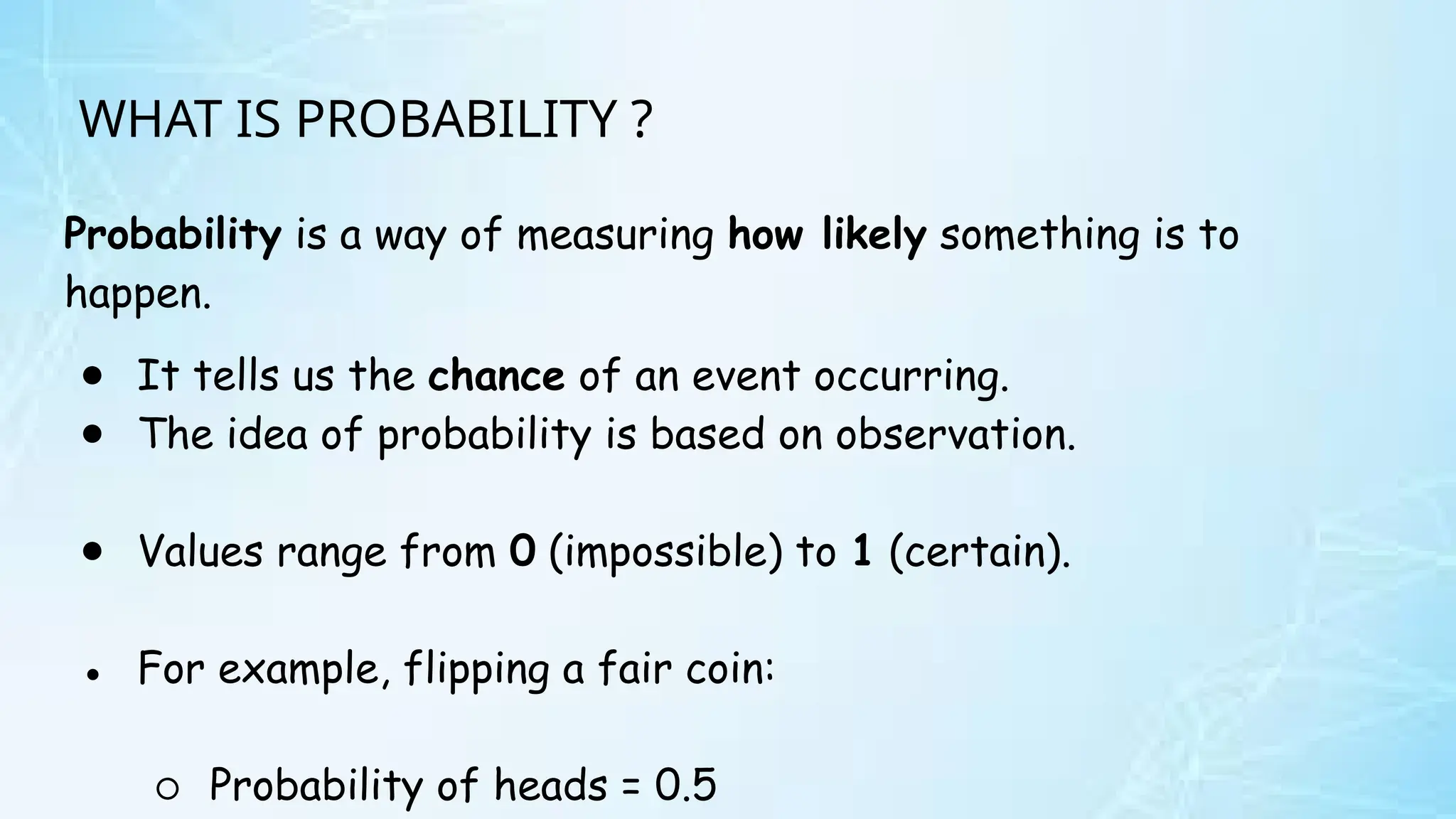 WHAT IS PROBABILITY ?
Probability is a way of measuring how likely something is to
happen.
● It tells us the chance of an event occurring.
● The idea of probability is based on observation.
● Values range from 0 (impossible) to 1 (certain).
● For example, flipping a fair coin:
○ Probability of heads = 0.5
 