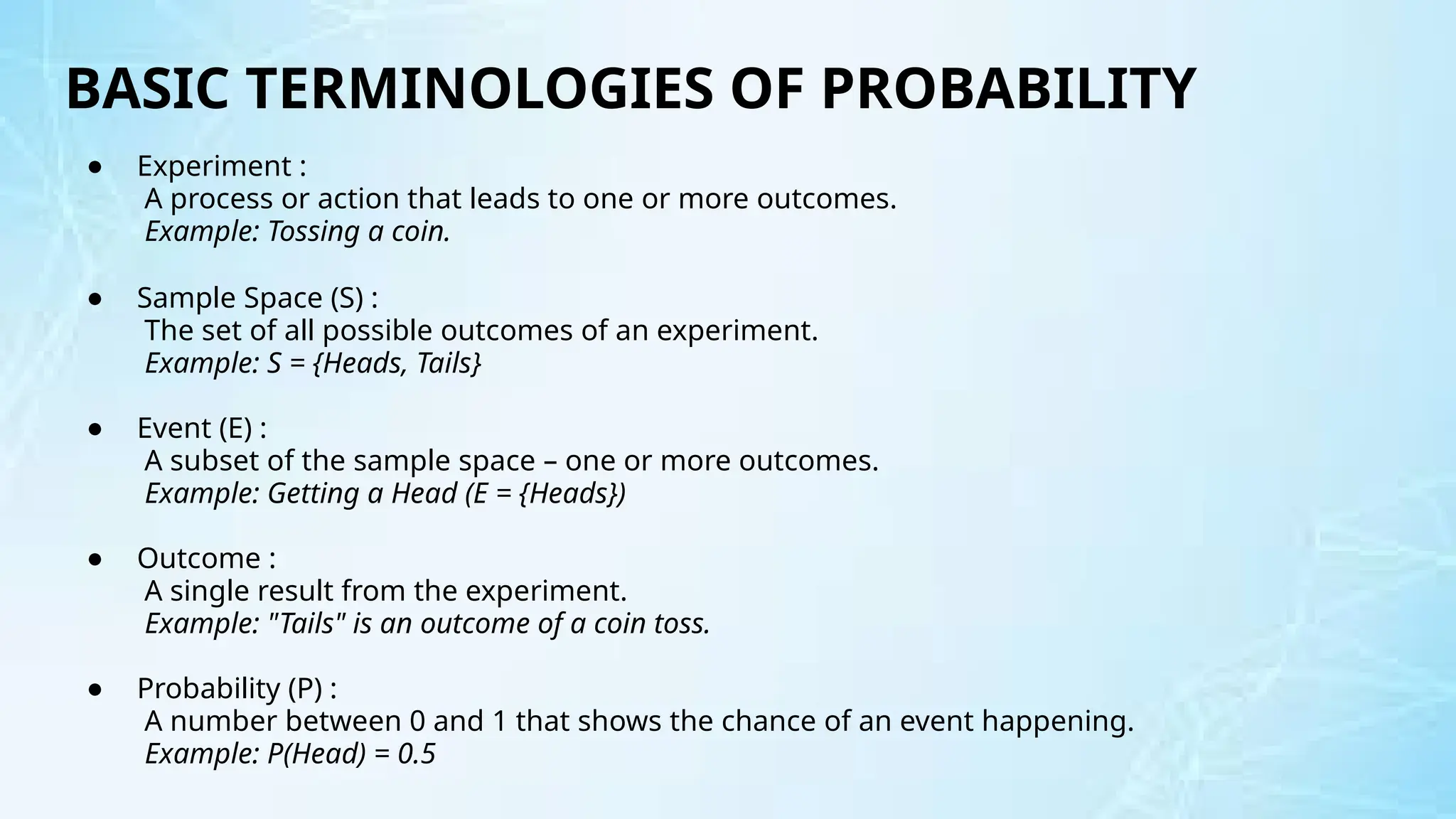 BASIC TERMINOLOGIES OF PROBABILITY
● Experiment :
A process or action that leads to one or more outcomes.
Example: Tossing a coin.
● Sample Space (S) :
The set of all possible outcomes of an experiment.
Example: S = {Heads, Tails}
● Event (E) :
A subset of the sample space – one or more outcomes.
Example: Getting a Head (E = {Heads})
● Outcome :
A single result from the experiment.
Example: "Tails" is an outcome of a coin toss.
● Probability (P) :
A number between 0 and 1 that shows the chance of an event happening.
Example: P(Head) = 0.5
 