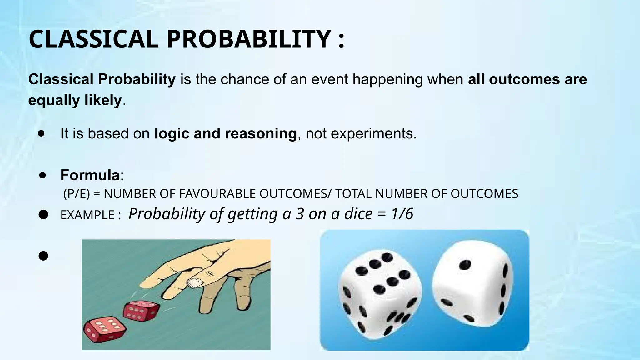 CLASSICAL PROBABILITY :
Classical Probability is the chance of an event happening when all outcomes are
equally likely.
● It is based on logic and reasoning, not experiments.
● Formula:
(P/E) = NUMBER OF FAVOURABLE OUTCOMES/ TOTAL NUMBER OF OUTCOMES
● EXAMPLE : Probability of getting a 3 on a dice = 1/6
●
 