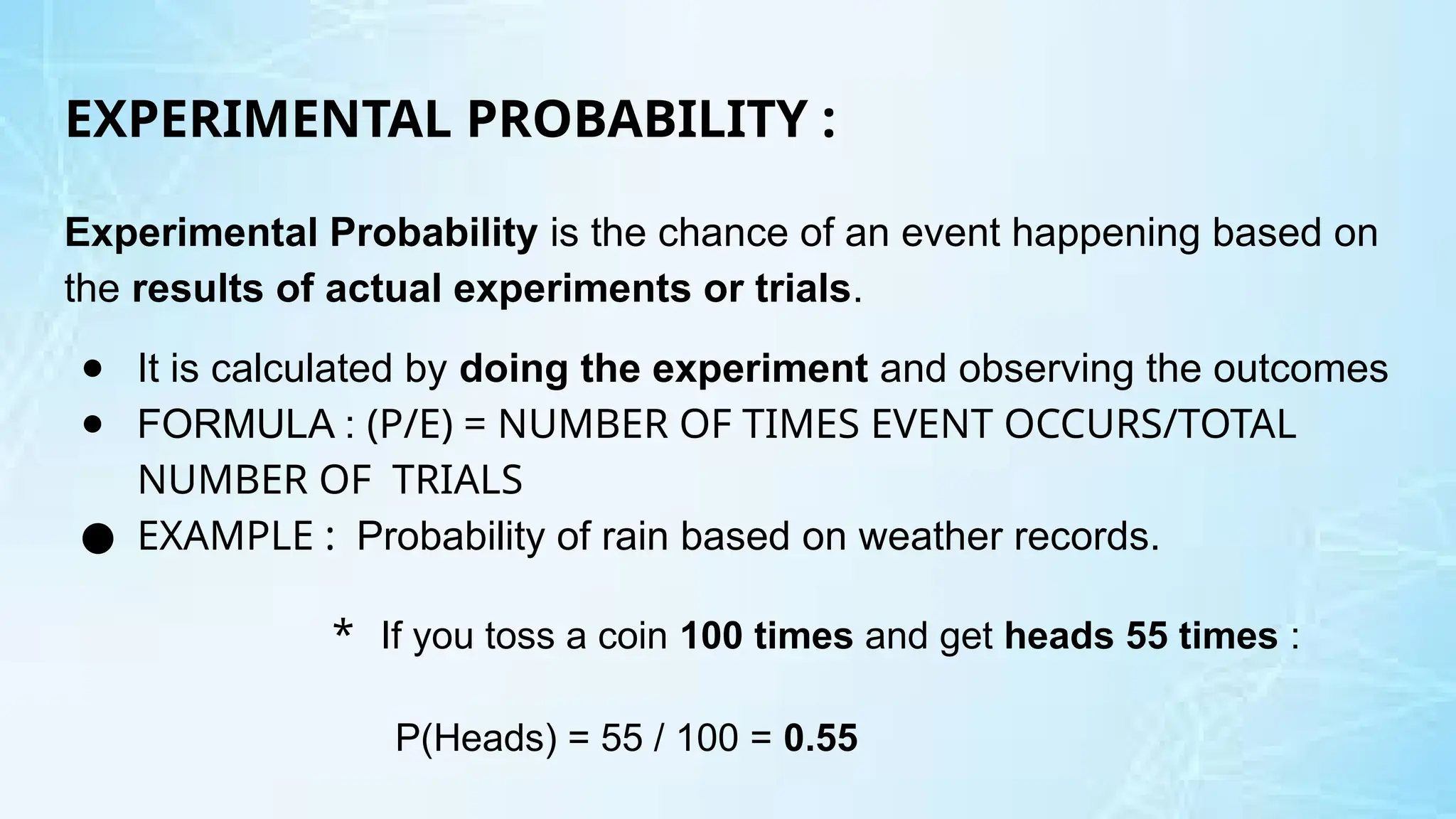 EXPERIMENTAL PROBABILITY :
Experimental Probability is the chance of an event happening based on
the results of actual experiments or trials.
● It is calculated by doing the experiment and observing the outcomes
● FORMULA : (P/E) = NUMBER OF TIMES EVENT OCCURS/TOTAL
NUMBER OF TRIALS
● EXAMPLE : Probability of rain based on weather records.
* If you toss a coin 100 times and get heads 55 times :
P(Heads) = 55 / 100 = 0.55
 