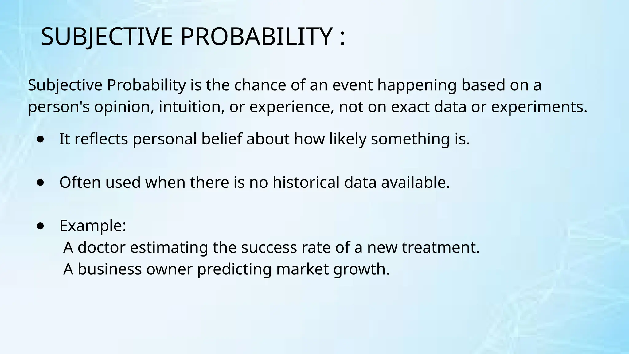 SUBJECTIVE PROBABILITY :
Subjective Probability is the chance of an event happening based on a
person's opinion, intuition, or experience, not on exact data or experiments.
● It reflects personal belief about how likely something is.
● Often used when there is no historical data available.
● Example:
A doctor estimating the success rate of a new treatment.
A business owner predicting market growth.
 