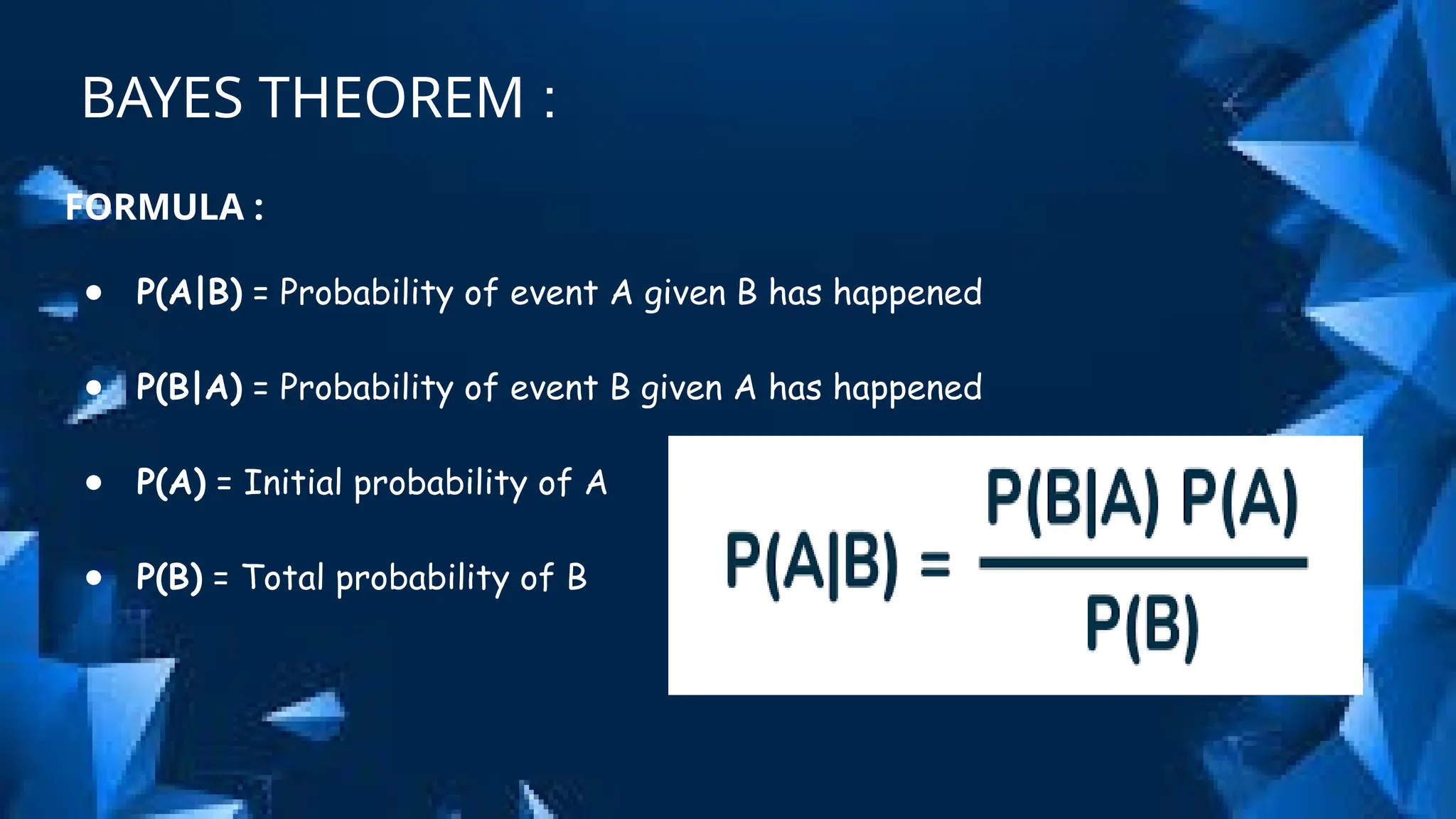 BAYES THEOREM :
FORMULA :
● P(A|B) = Probability of event A given B has happened
● P(B|A) = Probability of event B given A has happened
● P(A) = Initial probability of A
● P(B) = Total probability of B
 