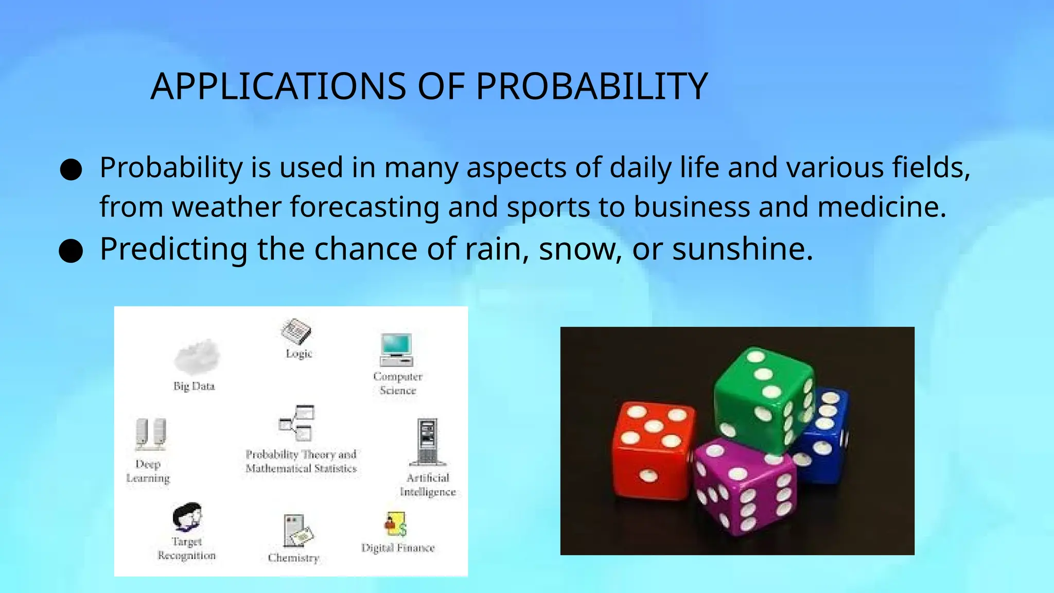 APPLICATIONS OF PROBABILITY
● Probability is used in many aspects of daily life and various fields,
from weather forecasting and sports to business and medicine.
● Predicting the chance of rain, snow, or sunshine.
 