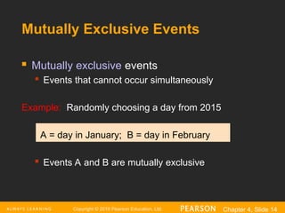 Copyright © 2016 Pearson Education, Ltd. Chapter 4, Slide 14
Mutually Exclusive Events
 Mutually exclusive events
 Events that cannot occur simultaneously
Example: Randomly choosing a day from 2015
A = day in January; B = day in February
 Events A and B are mutually exclusive
 