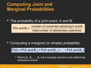 Copyright © 2016 Pearson Education, Ltd. Chapter 4, Slide 16
Computing Joint and
Marginal Probabilities
 The probability of a joint event, A and B:
 Computing a marginal (or simple) probability:

Where B1, B2, …, Bk are k mutually exclusive and collectively
exhaustive events
outcomes
elementary
of
number
total
B
and
A
satisfying
outcomes
of
number
)
B
and
A
(
P 
)
B
d
an
P(A
)
B
and
P(A
)
B
and
P(A
P(A) k
2
1 


 
 