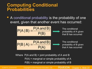 Copyright © 2016 Pearson Education, Ltd. Chapter 4, Slide 23
Computing Conditional
Probabilities
 A conditional probability is the probability of one
event, given that another event has occurred:
P(B)
B)
and
P(A
B)
|
P(A 
P(A)
B)
and
P(A
A)
|
P(B 
Where P(A and B) = joint probability of A and B
P(A) = marginal or simple probability of A
P(B) = marginal or simple probability of B
The conditional
probability of A given
that B has occurred
The conditional
probability of B given
that A has occurred
 