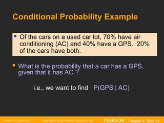 Copyright © 2016 Pearson Education, Ltd. Chapter 4, Slide 24
Conditional Probability Example
 What is the probability that a car has a GPS,
given that it has AC ?
i.e., we want to find P(GPS | AC)
 Of the cars on a used car lot, 70% have air
conditioning (AC) and 40% have a GPS. 20%
of the cars have both.
 