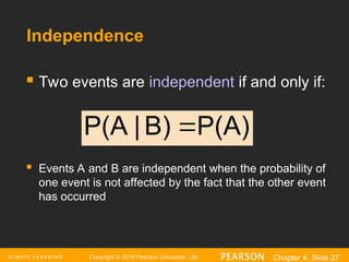 Copyright © 2016 Pearson Education, Ltd. Chapter 4, Slide 27
Independence
 Two events are independent if and only if:
 Events A and B are independent when the probability of
one event is not affected by the fact that the other event
has occurred
P(A)
B)
|
P(A 
 