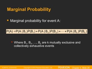 Copyright © 2016 Pearson Education, Ltd. Chapter 4, Slide 29
Marginal Probability
 Marginal probability for event A:

Where B1, B2, …, Bk are k mutually exclusive and
collectively exhaustive events
)
P(B
)
B
|
P(A
)
P(B
)
B
|
P(A
)
P(B
)
B
|
P(A
P(A) k
k
2
2
1
1 


 
 